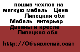 пошив чехлов на мягкую мебель › Цена ­ 1 000 - Липецкая обл. Мебель, интерьер » Диваны и кресла   . Липецкая обл.
